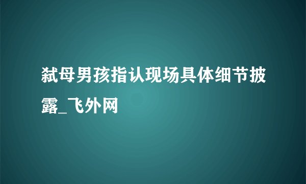 弑母男孩指认现场具体细节披露_飞外网