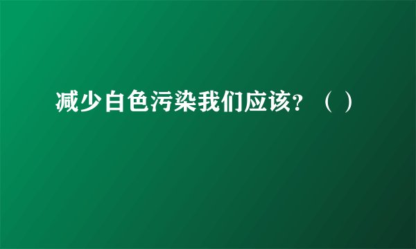 减少白色污染我们应该？（）