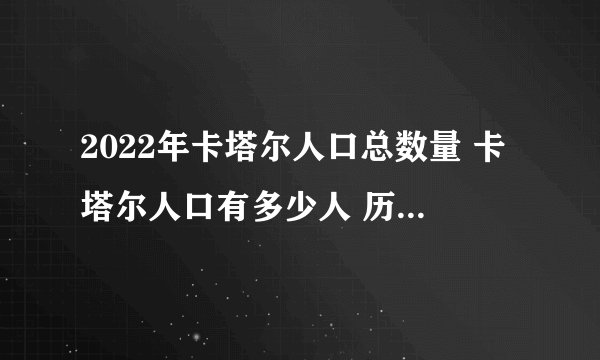 2022年卡塔尔人口总数量 卡塔尔人口有多少人 历年卡塔尔人口总数盘点