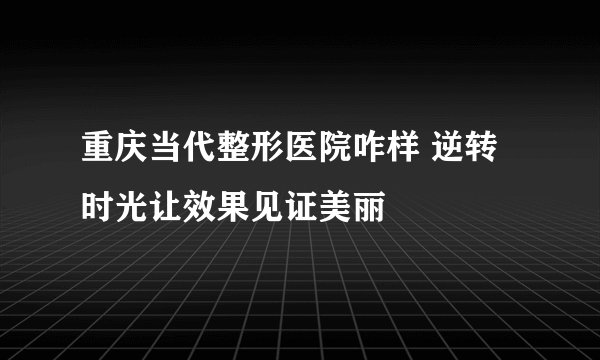 重庆当代整形医院咋样 逆转时光让效果见证美丽