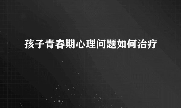 孩子青春期心理问题如何治疗