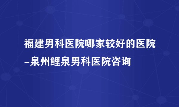 福建男科医院哪家较好的医院-泉州鲤泉男科医院咨询