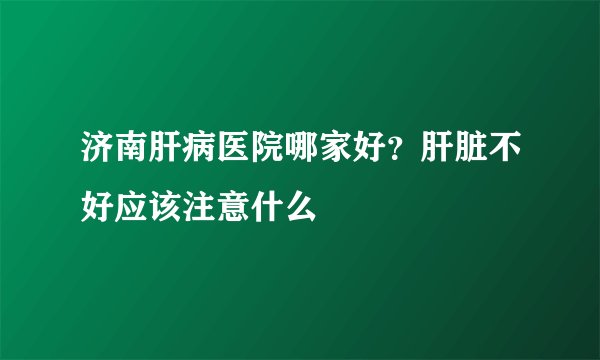 济南肝病医院哪家好?肝脏不好应该注意什么