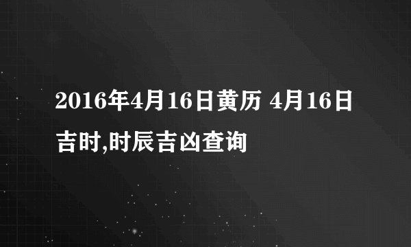 2016年4月16日黄历 4月16日吉时,时辰吉凶查询