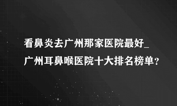 看鼻炎去广州那家医院最好_广州耳鼻喉医院十大排名榜单？