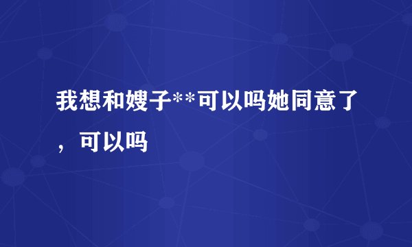 我想和嫂子**可以吗她同意了，可以吗