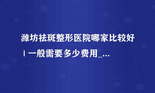 潍坊祛斑整形医院哪家比较好 | 一般需要多少费用_手上长了老年斑如何去掉?
