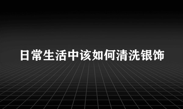 日常生活中该如何清洗银饰