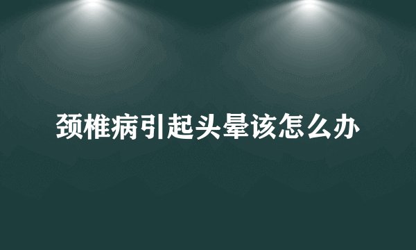 颈椎病引起头晕该怎么办