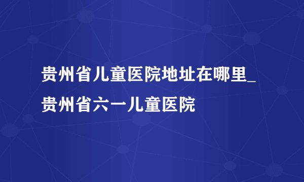 贵州省儿童医院地址在哪里_贵州省六一儿童医院