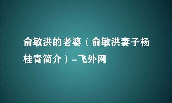俞敏洪的老婆（俞敏洪妻子杨桂青简介）-飞外网