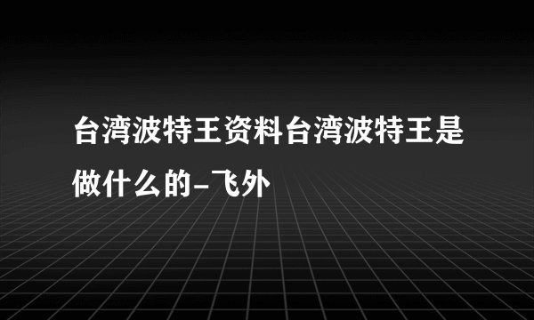 台湾波特王资料台湾波特王是做什么的-飞外