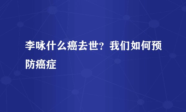 李咏什么癌去世?我们如何预防癌症