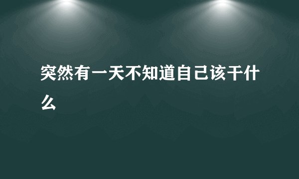 突然有一天不知道自己该干什么