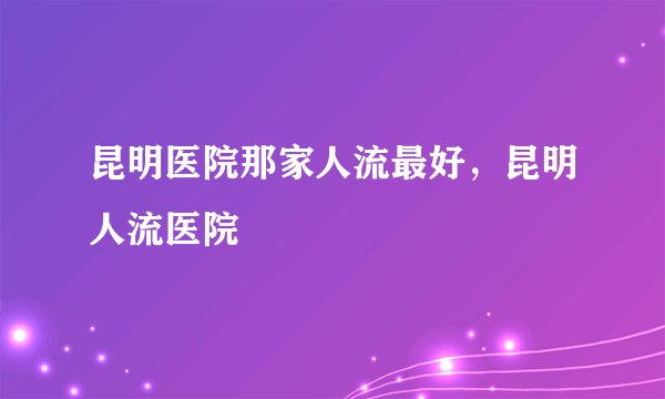 昆明医院那家人流最好，昆明人流医院