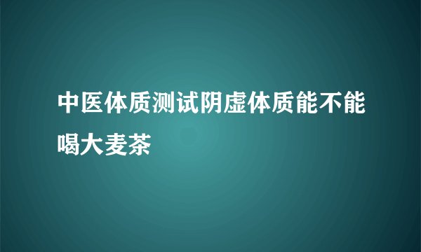 中医体质测试阴虚体质能不能喝大麦茶
