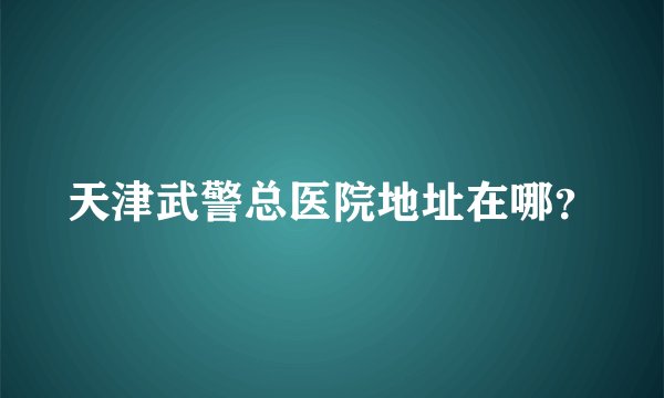 天津武警总医院地址在哪？