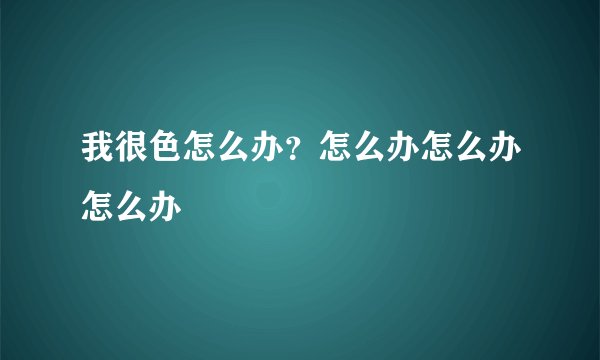 我很色怎么办？怎么办怎么办怎么办