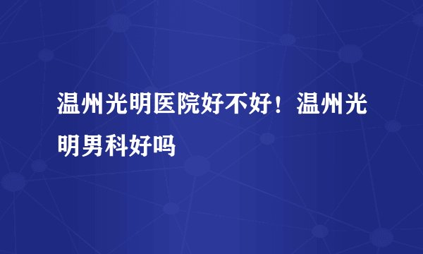 温州光明医院好不好！温州光明男科好吗