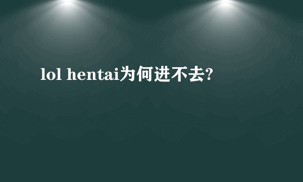 lol hentai为何进不去?