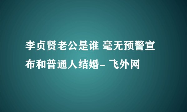 李贞贤老公是谁 毫无预警宣布和普通人结婚- 飞外网
