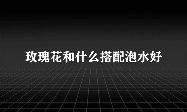 玫瑰花和什么搭配泡水好