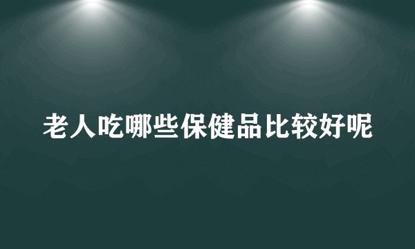 老人吃哪些保健品比较好呢