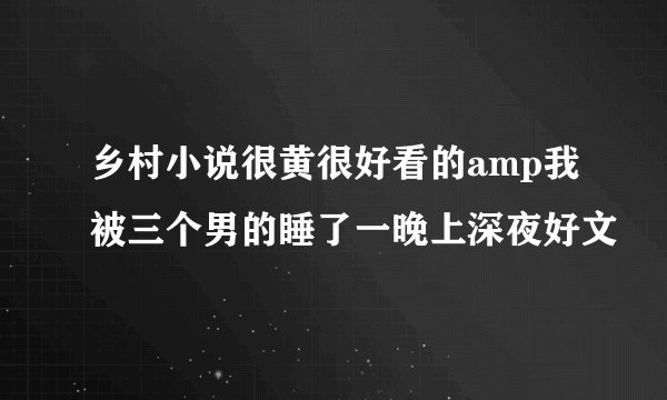 乡村小说很黄很好看的amp我被三个男的睡了一晚上深夜好文