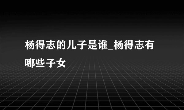 杨得志的儿子是谁_杨得志有哪些子女