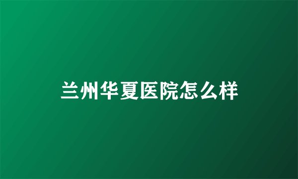 兰州华夏医院怎么样