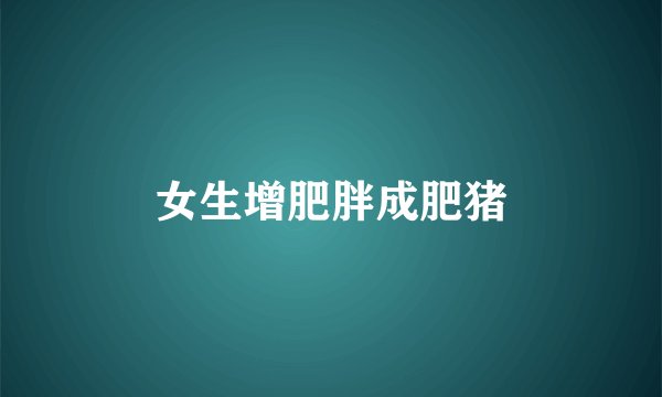 女生增肥胖成肥猪