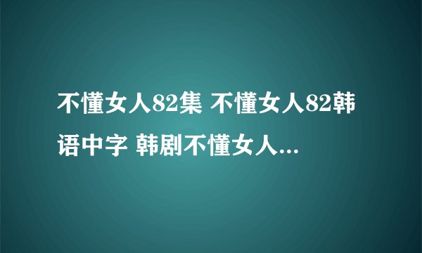不懂女人82集 不懂女人82韩语中字 韩剧不懂女人82集什么时候才有？