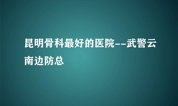 昆明骨科最好的医院--武警云南边防总