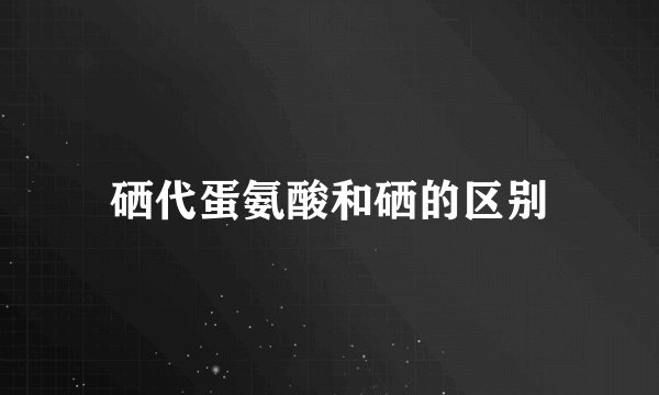 硒代蛋氨酸和硒的区别