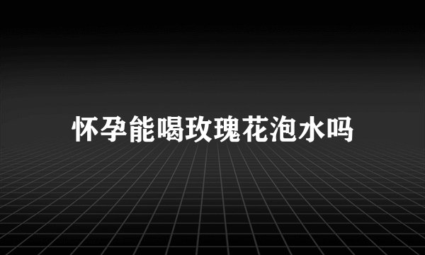 怀孕能喝玫瑰花泡水吗