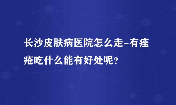 长沙皮肤病医院怎么走-有痤疮吃什么能有好处呢？