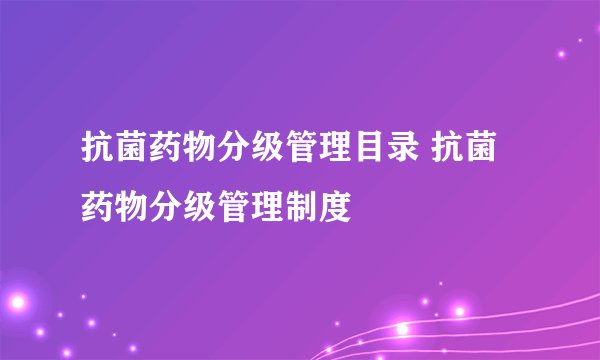 抗菌药物分级管理目录 抗菌药物分级管理制度