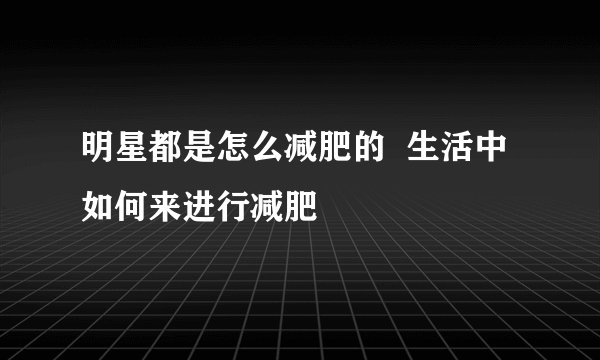 明星都是怎么减肥的  生活中如何来进行减肥