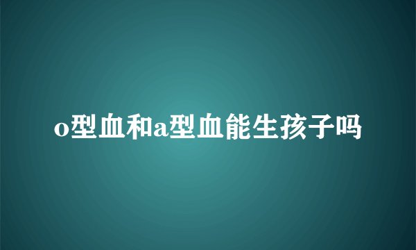 o型血和a型血能生孩子吗