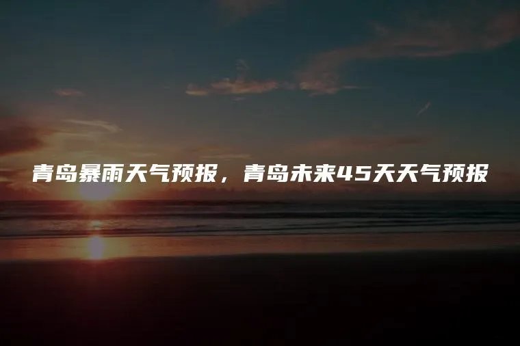 青岛暴雨天气预报，青岛未来45天天气预报