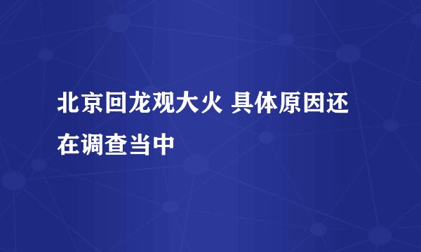 北京回龙观大火 具体原因还在调查当中