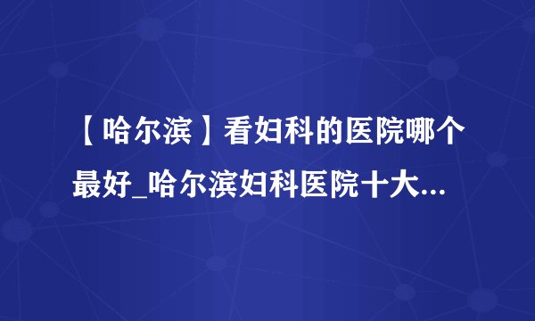 【哈尔滨】看妇科的医院哪个最好_哈尔滨妇科医院十大排名榜单？