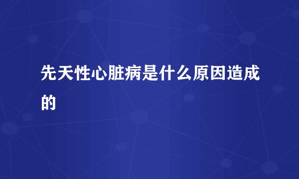 先天性心脏病是什么原因造成的