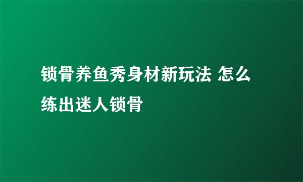 锁骨养鱼秀身材新玩法 怎么练出迷人锁骨