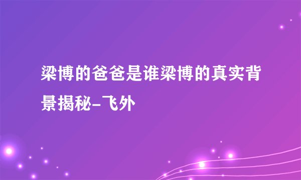 梁博的爸爸是谁梁博的真实背景揭秘-飞外