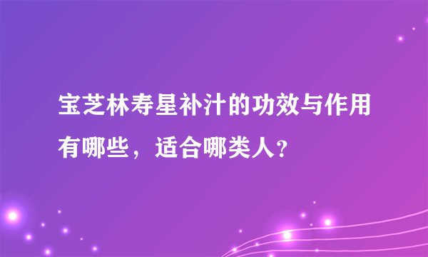 宝芝林寿星补汁的功效与作用有哪些,适合哪类人?