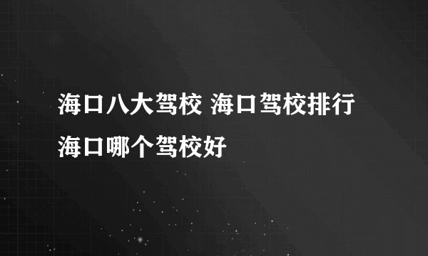 海口八大驾校 海口驾校排行 海口哪个驾校好