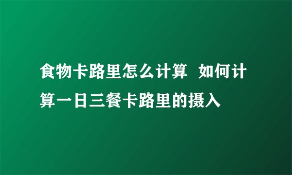 食物卡路里怎么计算  如何计算一日三餐卡路里的摄入