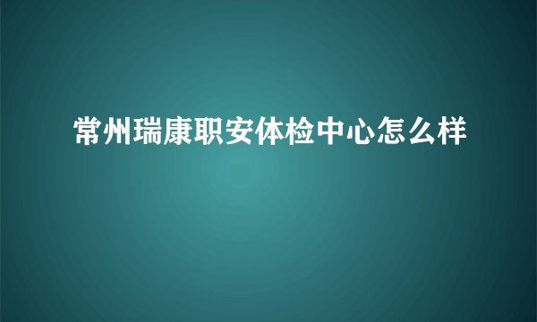 常州瑞康职安体检中心怎么样
