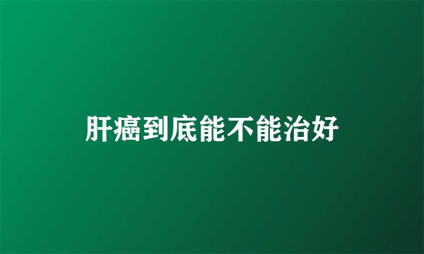肝癌到底能不能治好